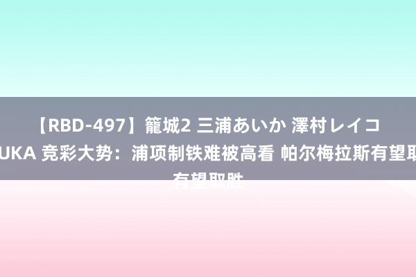 【RBD-497】籠城2 三浦あいか 澤村レイコ ASUKA 竞彩大势：浦项制铁难被高看 帕尔梅拉斯有望取胜