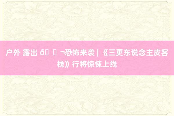 户外 露出 🎬恐怖来袭 | 《三更东说念主皮客栈》行将惊悚上线