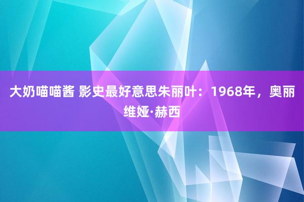大奶喵喵酱 影史最好意思朱丽叶：1968年，奥丽维娅·赫西