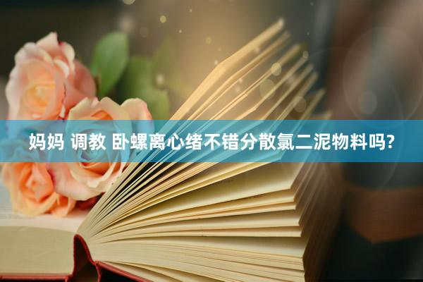 妈妈 调教 卧螺离心绪不错分散氯二泥物料吗?