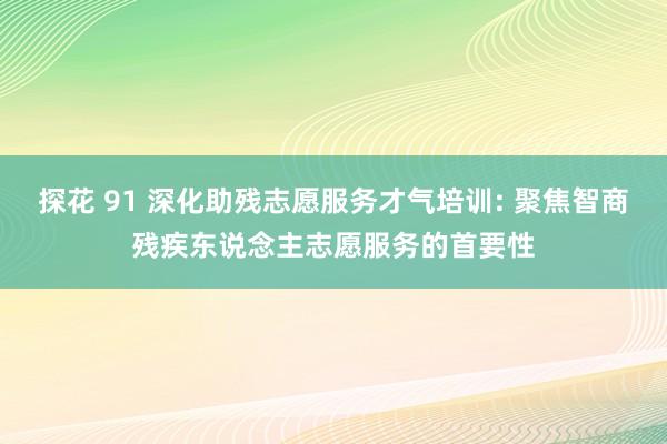 探花 91 深化助残志愿服务才气培训: 聚焦智商残疾东说念主志愿服务的首要性