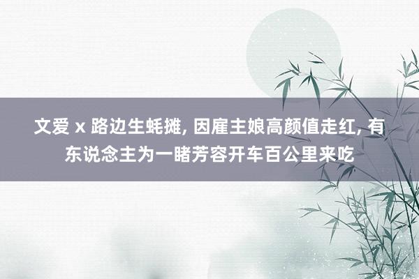 文爱 x 路边生蚝摊， 因雇主娘高颜值走红， 有东说念主为一睹芳容开车百公里来吃