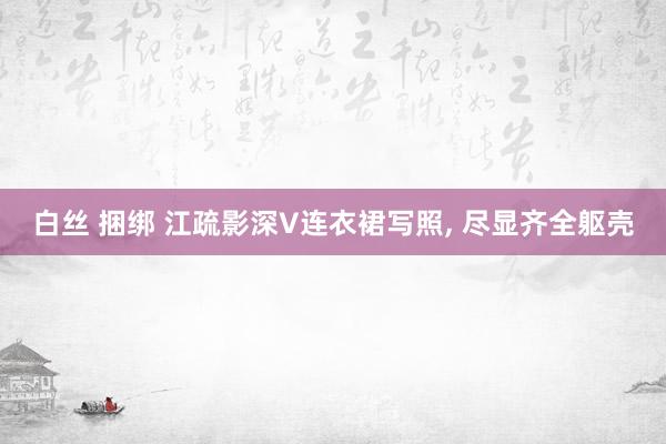 白丝 捆绑 江疏影深V连衣裙写照，<a href=