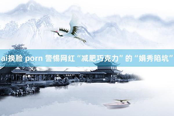 ai换脸 porn 警惕网红“减肥巧克力”的“娟秀陷坑”