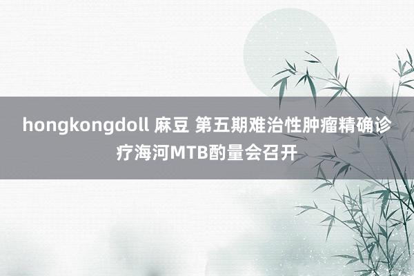 hongkongdoll 麻豆 第五期难治性肿瘤精确诊疗海河MTB酌量会召开