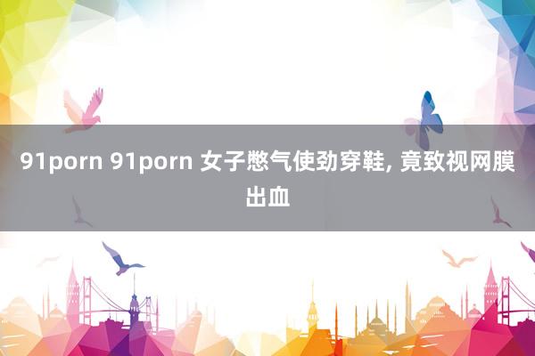 91porn 91porn 女子憋气使劲穿鞋， 竟致视网膜出血
