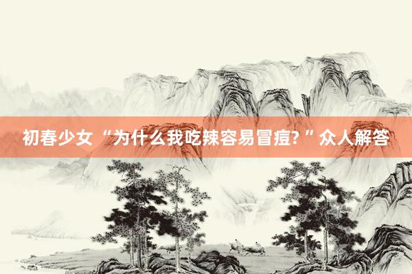 初春少女 “为什么我吃辣容易冒痘? ”众人解答