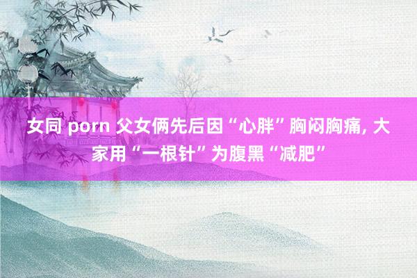 女同 porn 父女俩先后因“心胖”胸闷胸痛， 大家用“一根针”为腹黑“减肥”