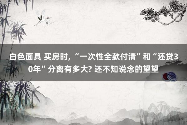 白色面具 买房时， “一次性全款付清”和“还贷30年”分离有多大? 还不知说念的望望