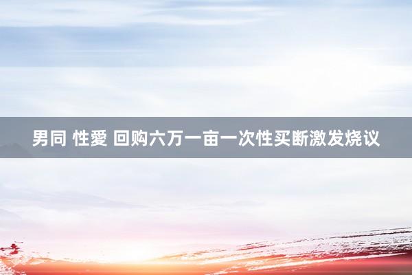 男同 性愛 回购六万一亩一次性买断激发烧议