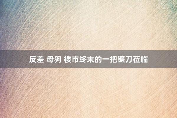 反差 母狗 楼市终末的一把镰刀莅临