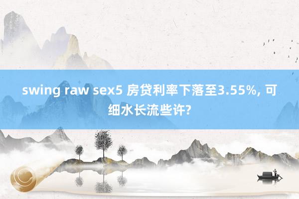 swing raw sex5 房贷利率下落至3.55%， 可细水长流些许?