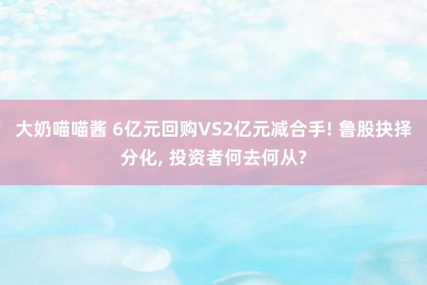 大奶喵喵酱 6亿元回购VS2亿元减合手! 鲁股抉择分化， 投资者何去何从?