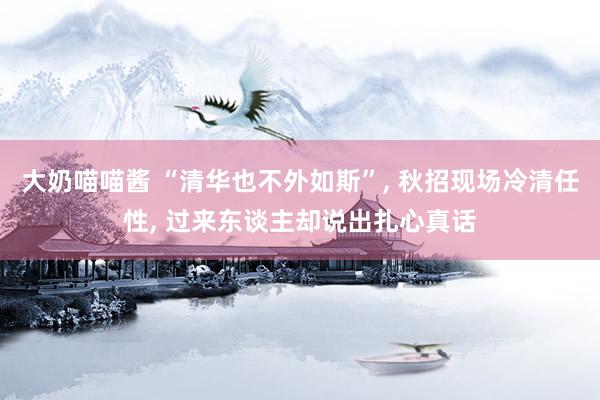 大奶喵喵酱 “清华也不外如斯”， 秋招现场冷清任性， 过来东谈主却说出扎心真话