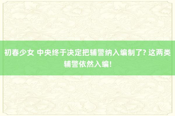 初春少女 中央终于决定把辅警纳入编制了? 这两类辅警依然入编!