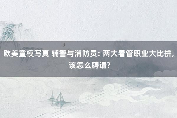 欧美童模写真 辅警与消防员: 两大看管职业大比拼， 该怎么聘请?