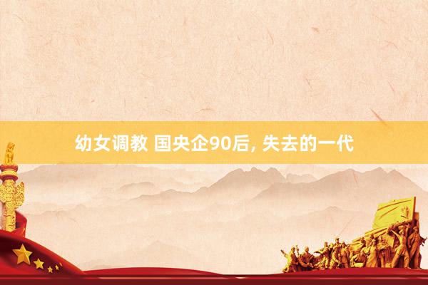 幼女调教 国央企90后， 失去的一代