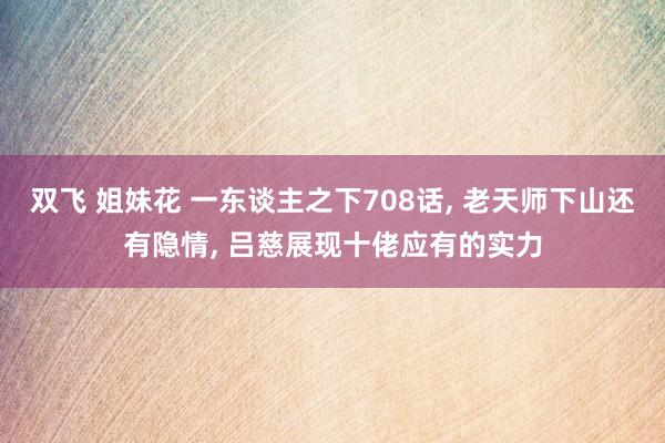 双飞 姐妹花 一东谈主之下708话， 老天师下山还有隐情， 吕慈展现十佬应有的实力