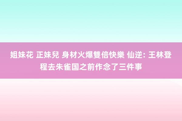 姐妹花 正妹兒 身材火爆雙倍快樂 仙逆: 王林登程去朱雀国之前作念了三件事
