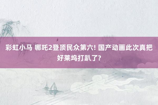 彩虹小马 哪吒2登顶民众第六! 国产动画此次真把好莱坞打趴了?