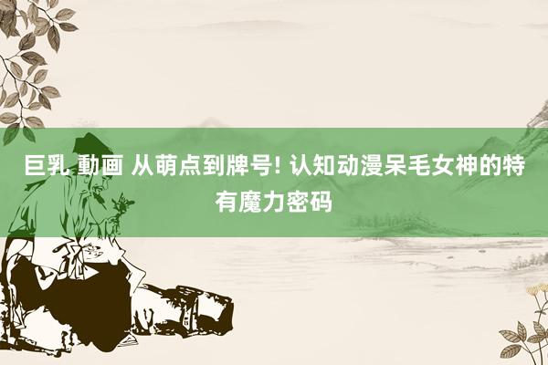 巨乳 動画 从萌点到牌号! 认知动漫呆毛女神的特有魔力密码