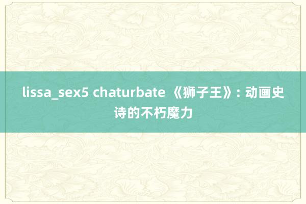 lissa_sex5 chaturbate 《狮子王》: 动画史诗的不朽魔力