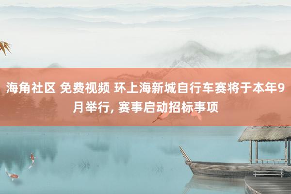 海角社区 免费视频 环上海新城自行车赛将于本年9月举行， 赛事启动招标事项