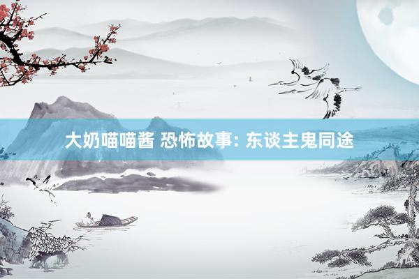大奶喵喵酱 恐怖故事: 东谈主鬼同途