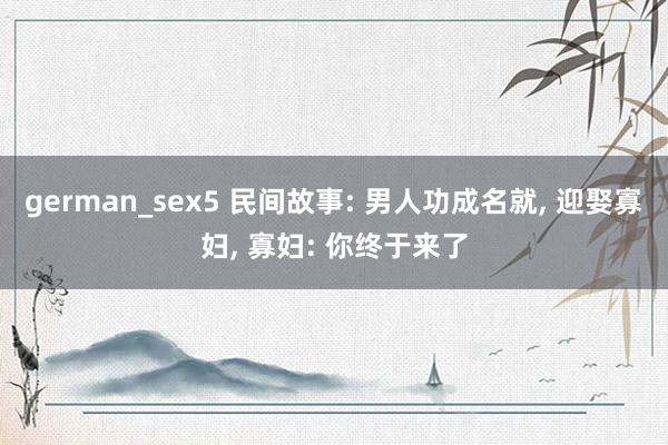 german_sex5 民间故事: 男人功成名就， 迎娶寡妇， 寡妇: 你终于来了