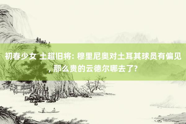初春少女 土超旧将: 穆里尼奥对土耳其球员有偏见， 那么贵的云德尔哪去了?