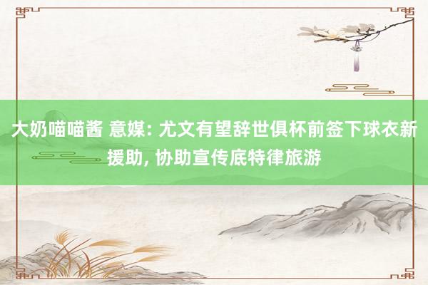 大奶喵喵酱 意媒: 尤文有望辞世俱杯前签下球衣新援助， 协助宣传底特律旅游