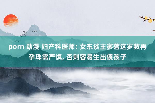 porn 动漫 妇产科医师: 女东谈主寥落这岁数再孕珠需严慎， 否则容易生出傻孩子
