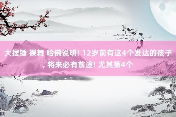 大摆锤 裸舞 哈佛说明! 12岁前有这4个发达的孩子， 将来必有前途! 尤其第4个
