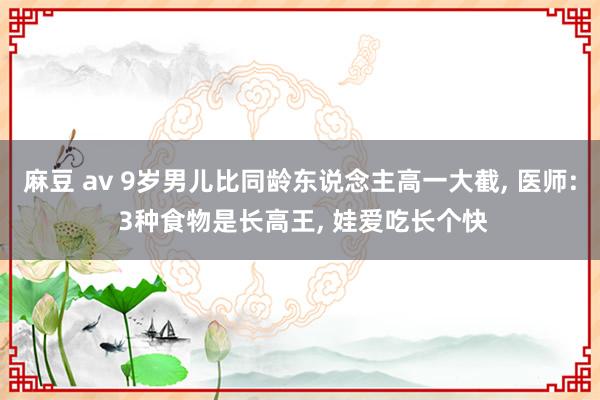 麻豆 av 9岁男儿比同龄东说念主高一大截， 医师: 3种食物是长高王， 娃爱吃长个快