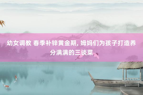 幼女调教 春季补锌黄金期， 姆妈们为孩子打造养分满满的三谈菜