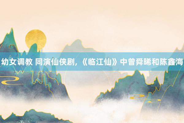 幼女调教 同演仙侠剧， 《临江仙》中曾舜晞和陈鑫海