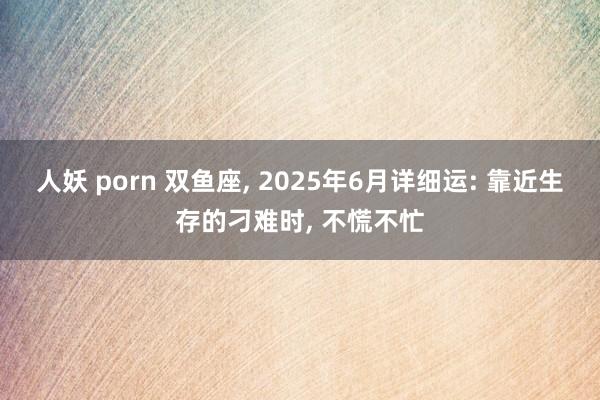 人妖 porn 双鱼座， 2025年6月详细运: 靠近生存的刁难时， 不慌不忙