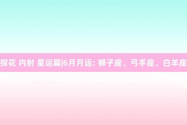 探花 内射 星运篇|6月月运: 狮子座、弓手座、白羊座