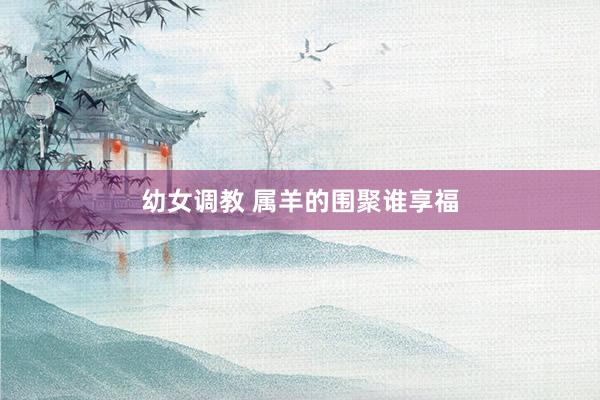幼女调教 属羊的围聚谁享福