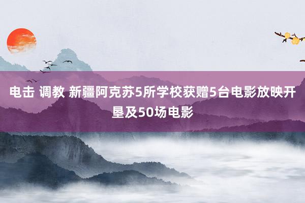 电击 调教 新疆阿克苏5所学校获赠5台电影放映开垦及50场电影